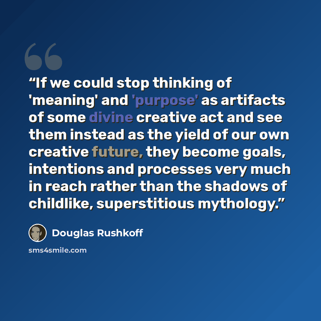 “If we could stop thinking of 'meaning' and 'purpose' as artifacts of some divine creative act and see them instead as the yield of our own creative future, they become goals, intentions and processes very much in reach rather than the shadows of childlike, superstitious mythology.” quote by Douglas Rushkoff