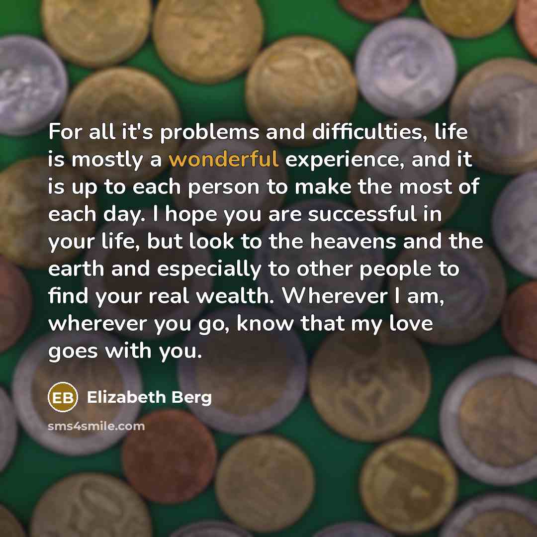 “For all it's problems and difficulties, life is mostly a wonderful experience, and it is up to each person to make the most of each day. I hope you are successful in your life, but look to the heavens and the earth and especially to other people to find your real wealth. Wherever I am, wherever…” quote by Elizabeth Berg