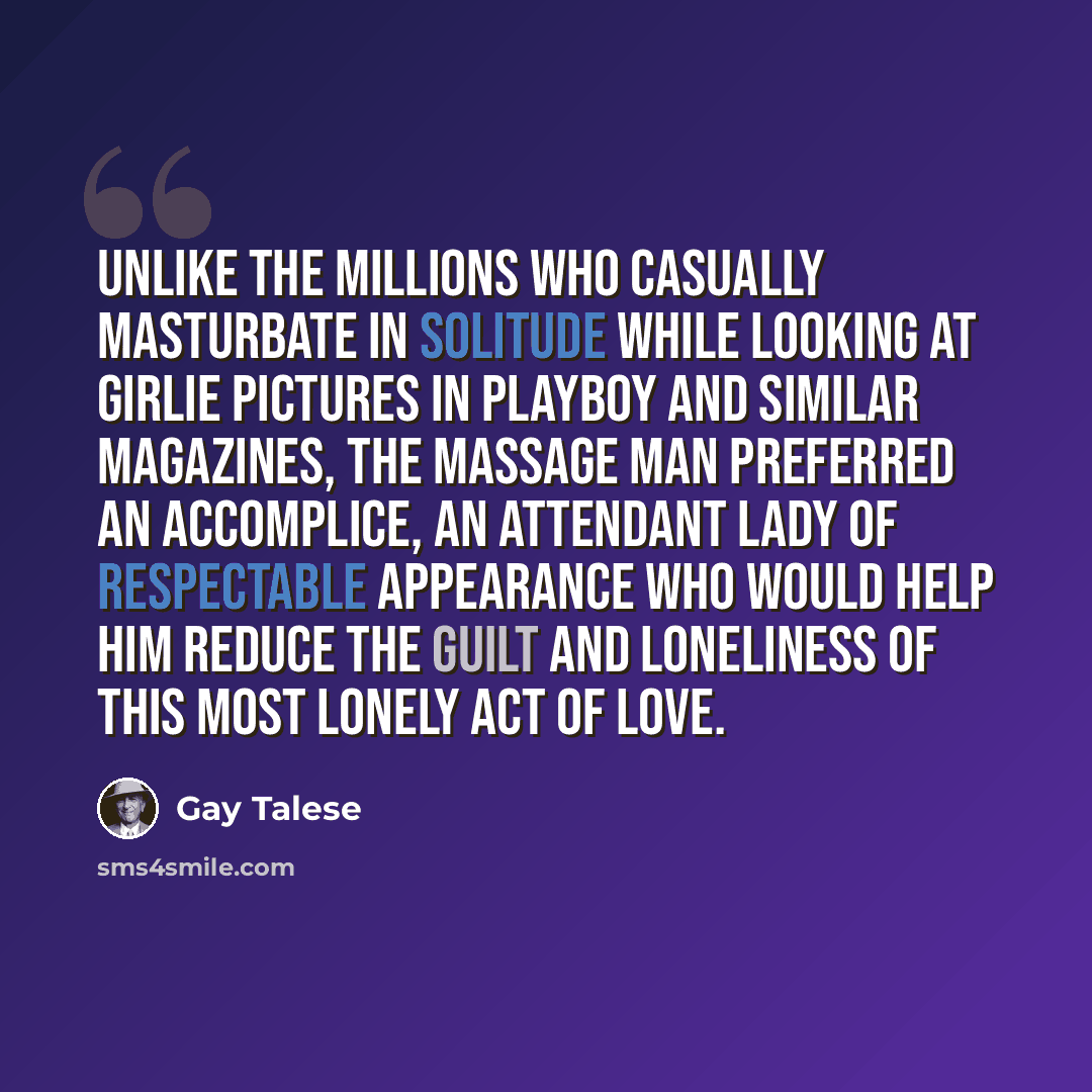 “Unlike the millions who casually masturbate in solitude while looking at girlie pictures in Playboy and similar magazines, the massage man preferred an accomplice, an attendant lady of respectable appearance who would help him reduce the guilt and loneliness of this most lonely act of love.” quote by Gay Talese