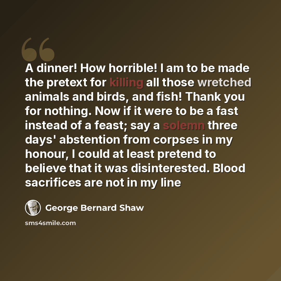 “A dinner! How horrible! I am to be made the pretext for killing all those wretched animals and birds, and fish! Thank you for nothing. Now if it were to be a fast instead of a feast; say a solemn three days' abstention from corpses in my honour, I could at least pretend to believe that it was…” quote by George Bernard Shaw