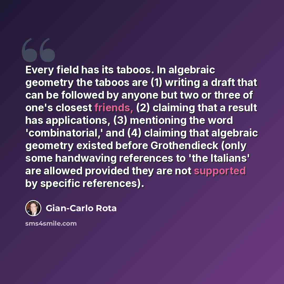 “Every field has its taboos. In algebraic geometry the taboos are (1) writing a draft that can be followed by anyone but two or three of one's closest friends, (2) claiming that a result has applications, (3) mentioning the word 'combinatorial,' and (4) claiming that algebraic geometry existed…” quote by Gian-Carlo Rota