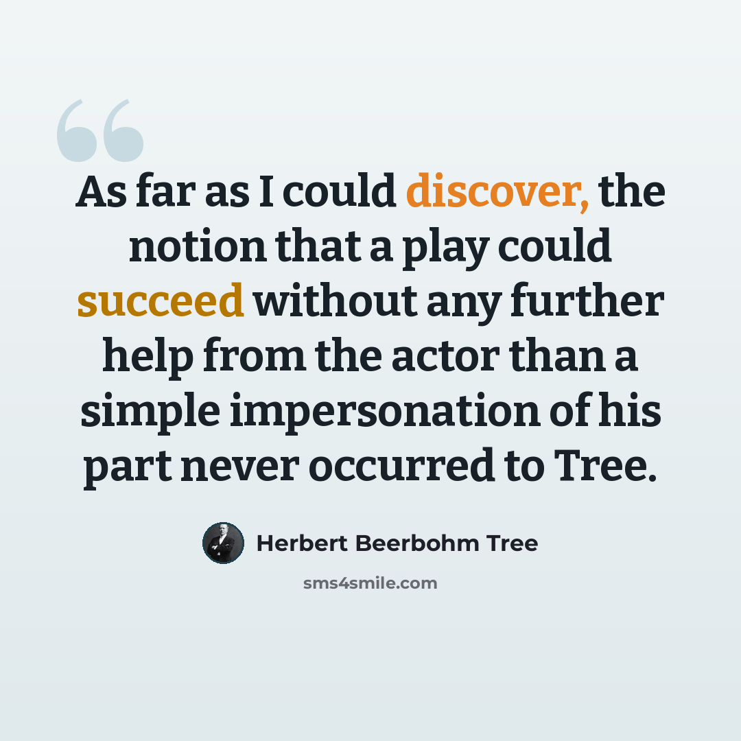 “As far as I could discover, the notion that a play could succeed without any further help from the actor than a simple impersonation of his part never occurred to Tree.” quote by Herbert Beerbohm Tree