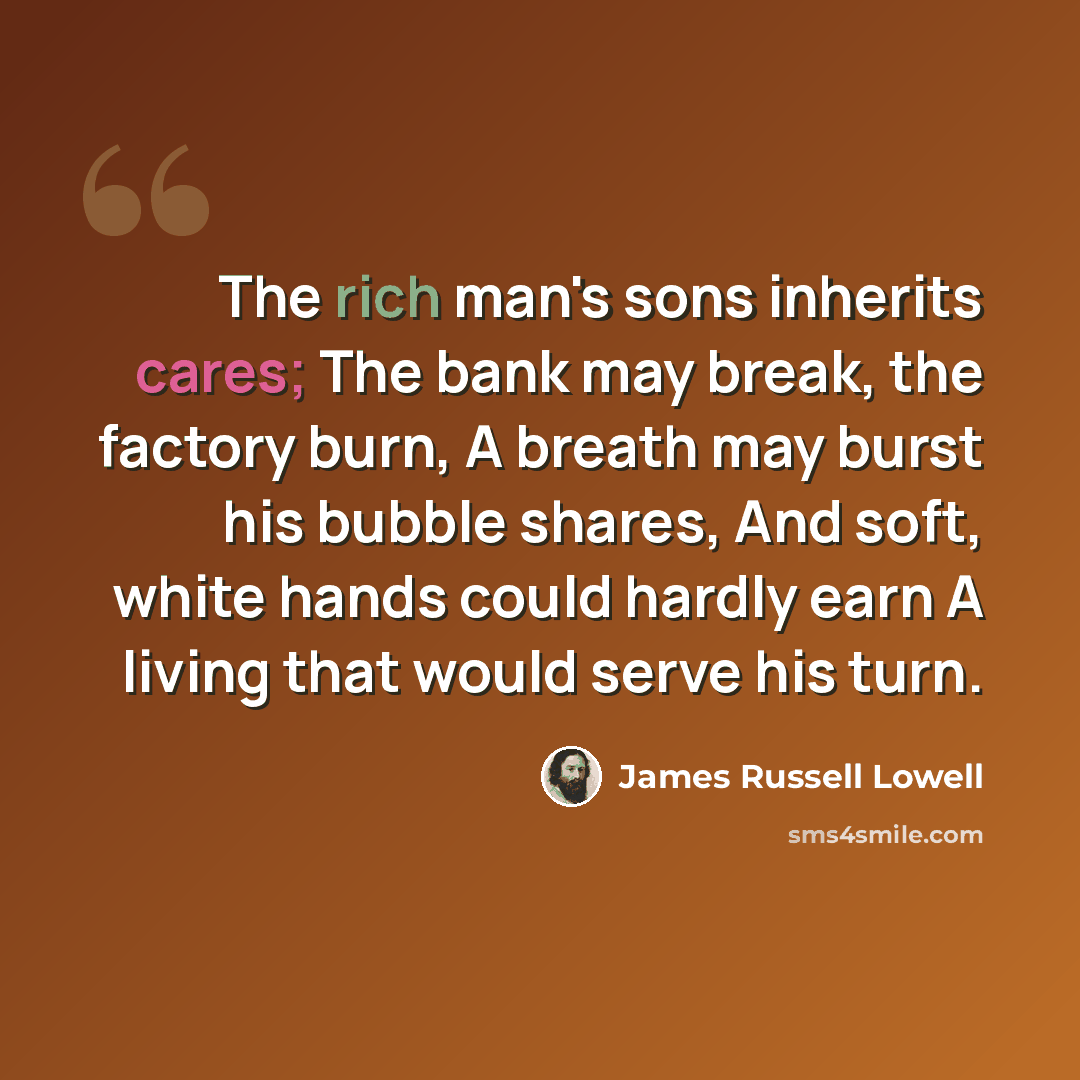 “The rich man's sons inherits cares; The bank may break, the factory burn, A breath may burst his bubble shares, And soft, white hands could hardly earn A living that would serve his turn.” quote by James Russell Lowell
