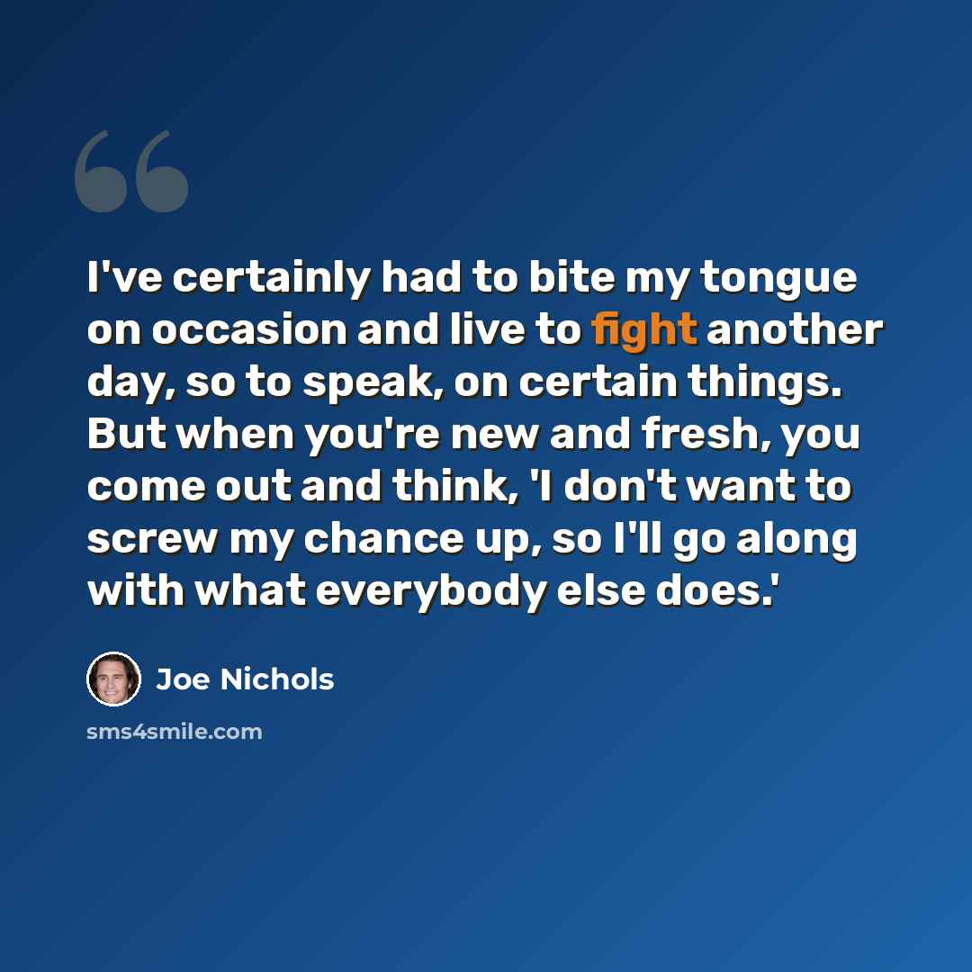 “I've certainly had to bite my tongue on occasion and live to fight another day, so to speak, on certain things. But when you're new and fresh, you come out and think, 'I don't want to screw my chance up, so I'll go along with what everybody else does.'” quote by Joe Nichols