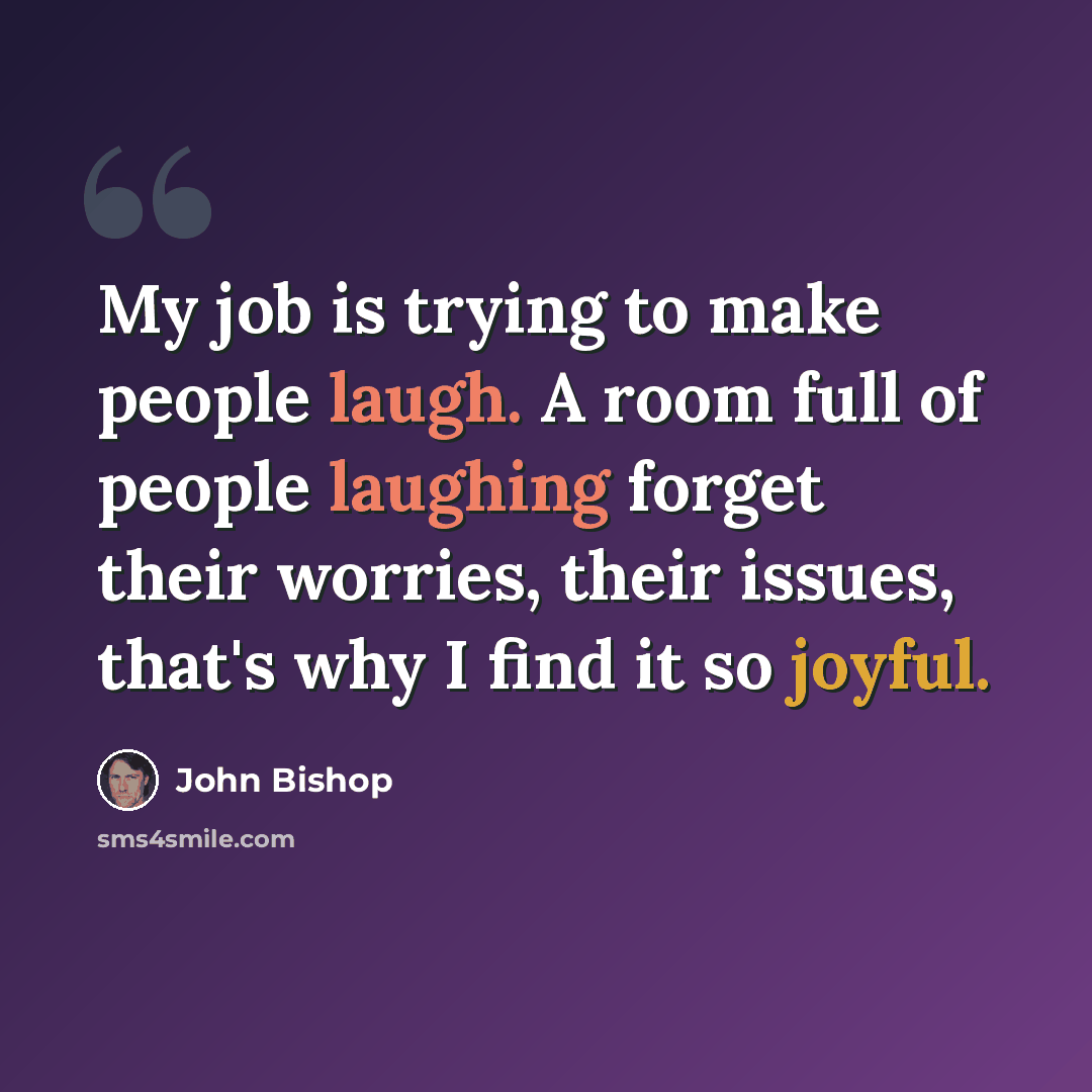 “My job is trying to make people laugh. A room full of people laughing forget their worries, their issues, that's why I find it so joyful.” quote by John Bishop