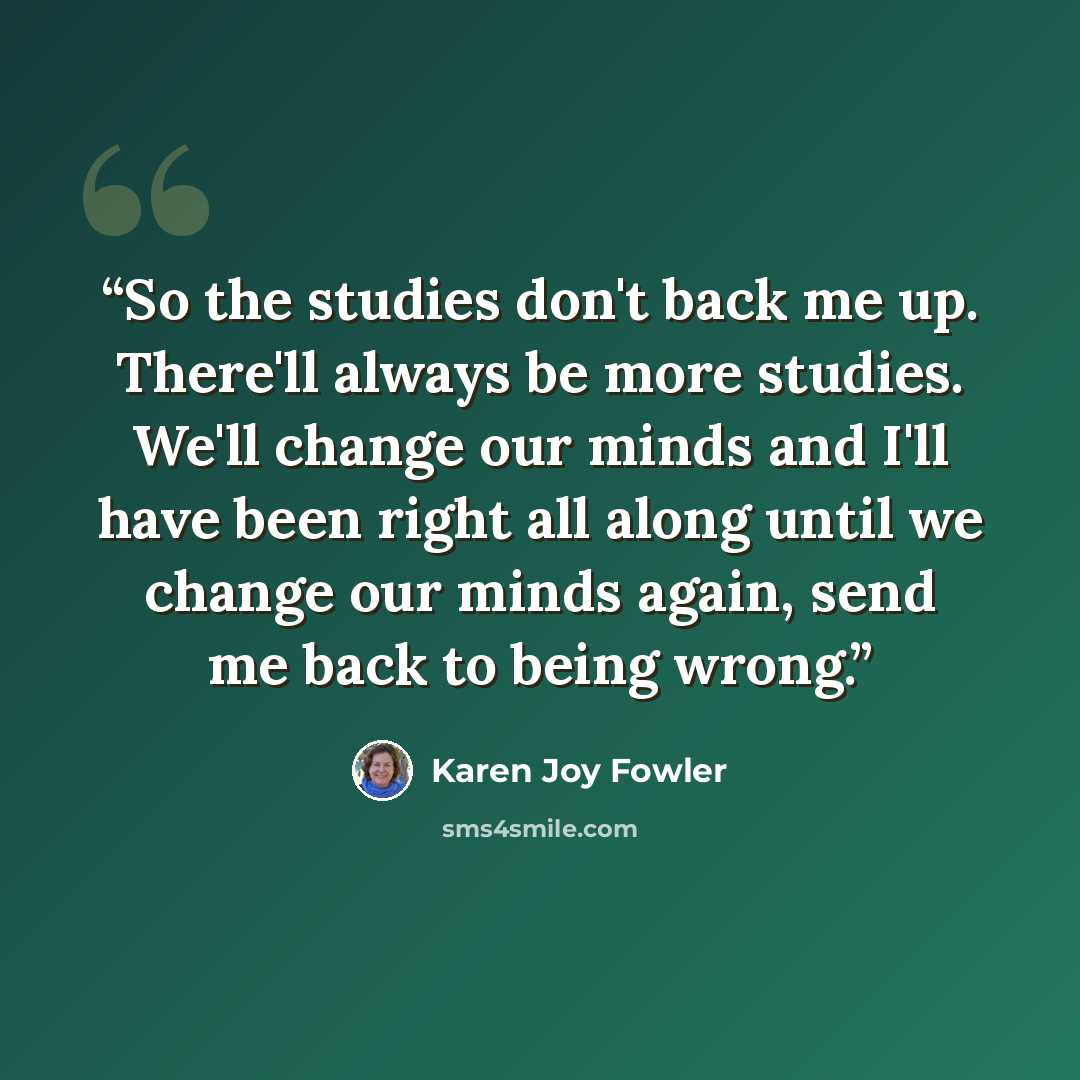 “So the studies don't back me up. There'll always be more studies. We'll change our minds and I'll have been right all along until we change our minds again, send me back to being wrong.” quote by Karen Joy Fowler