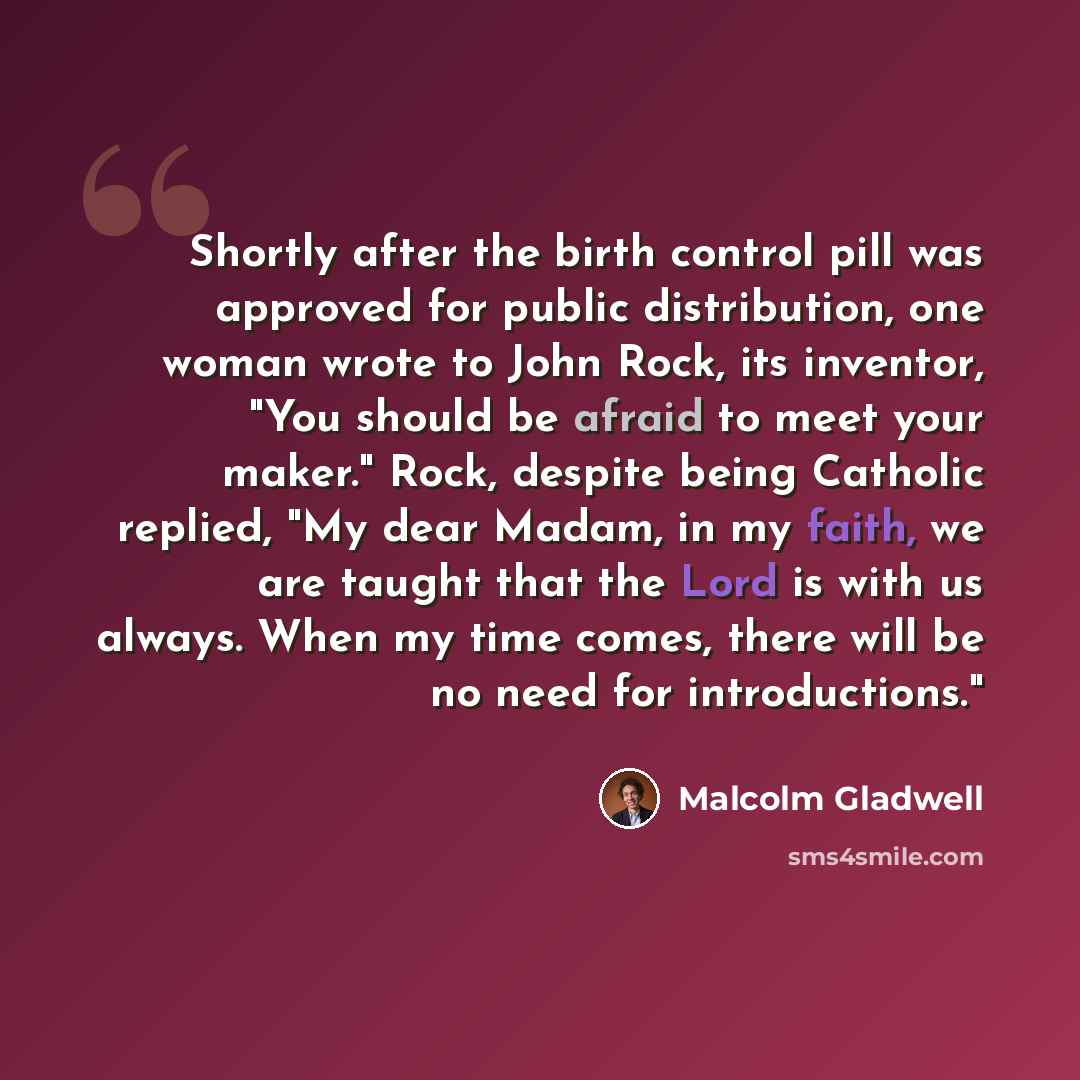 “Shortly after the birth control pill was approved for public distribution, one woman wrote to John Rock, its inventor, "You should be afraid to meet your maker." Rock, despite being Catholic replied, "My dear Madam, in my faith, we are taught that the Lord is with us always. When my time comes…” quote by Malcolm Gladwell