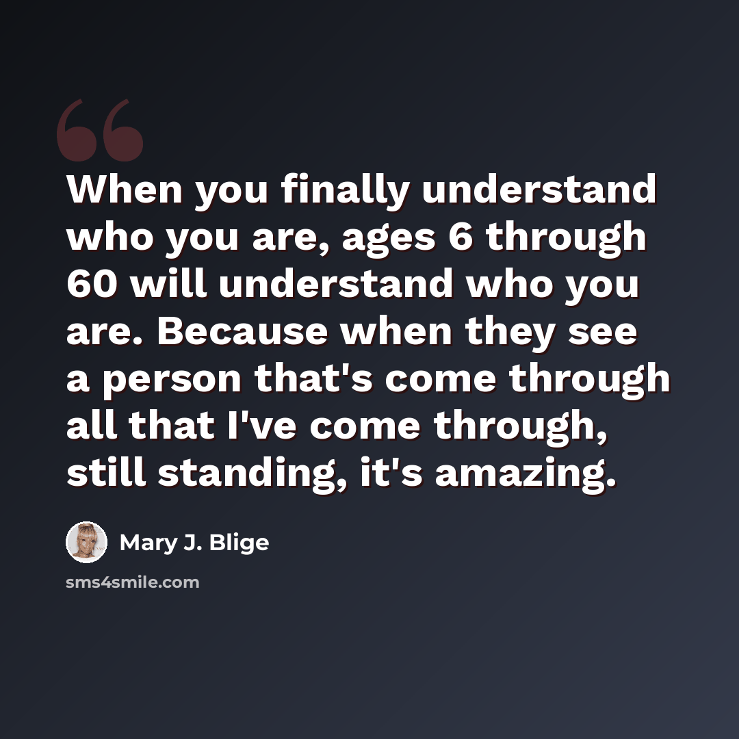 “When you finally understand who you are, ages 6 through 60 will understand who you are. Because when they see a person that's come through all that I've come through, still standing, it's amazing.” quote by Mary J. Blige