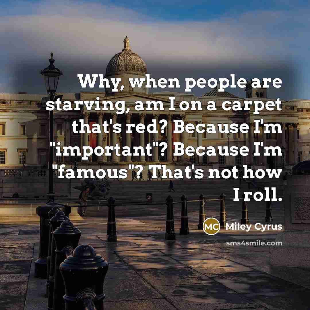 “Why, when people are starving, am I on a carpet that's red? Because I'm "important"? Because I'm "famous"? That's not how I roll.” quote by Miley Cyrus