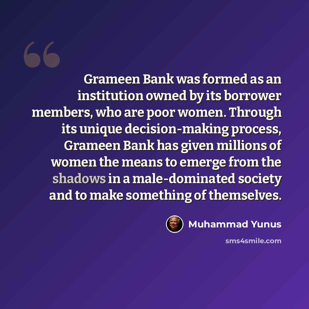 “Grameen Bank was formed as an institution owned by its borrower members, who are poor women. Through its unique decision-making process, Grameen Bank has given millions of women the means to emerge from the shadows in a male-dominated society and to make something of themselves.” quote by Muhammad Yunus