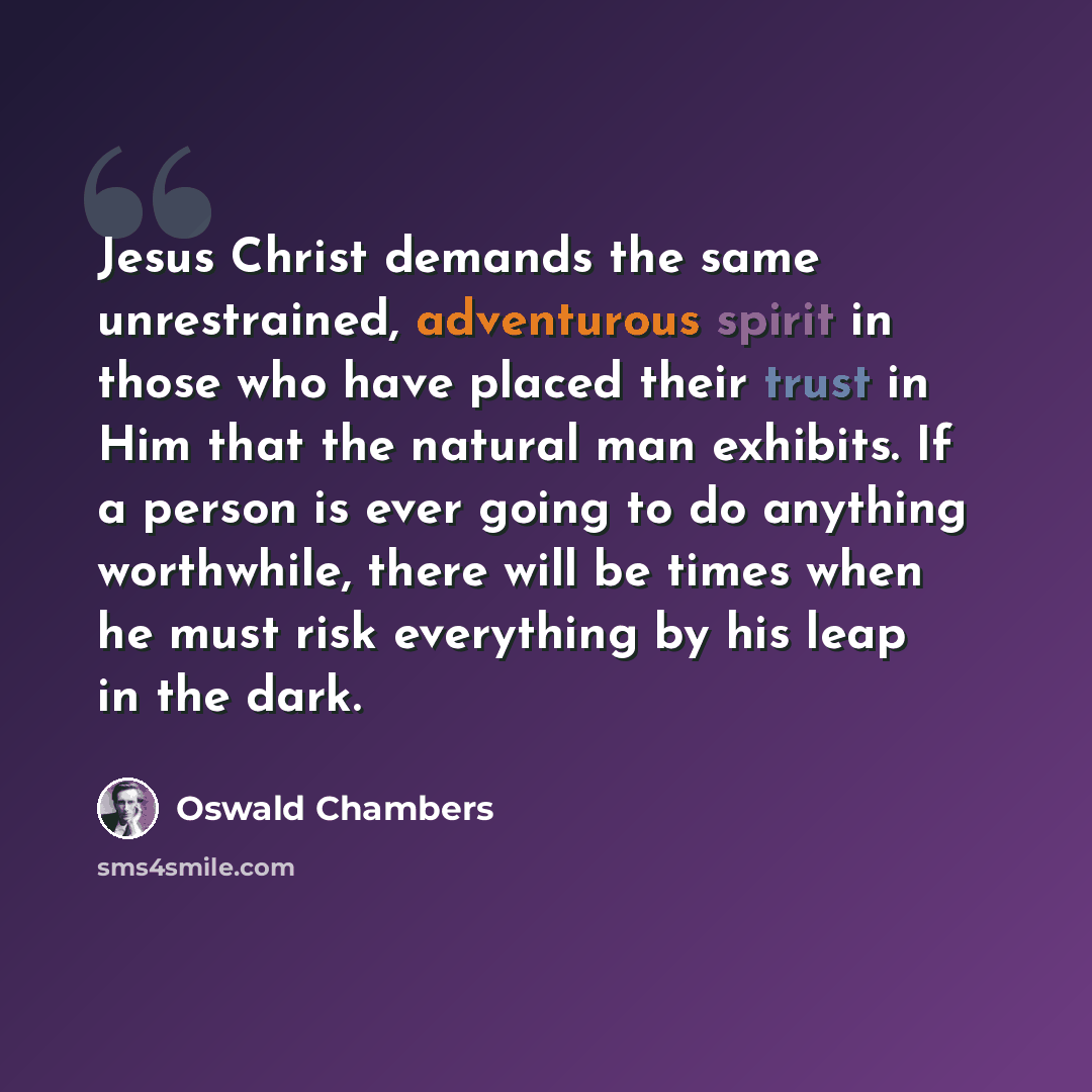 “Jesus Christ demands the same unrestrained, adventurous spirit in those who have placed their trust in Him that the natural man exhibits. If a person is ever going to do anything worthwhile, there will be times when he must risk everything by his leap in the dark.” quote by Oswald Chambers