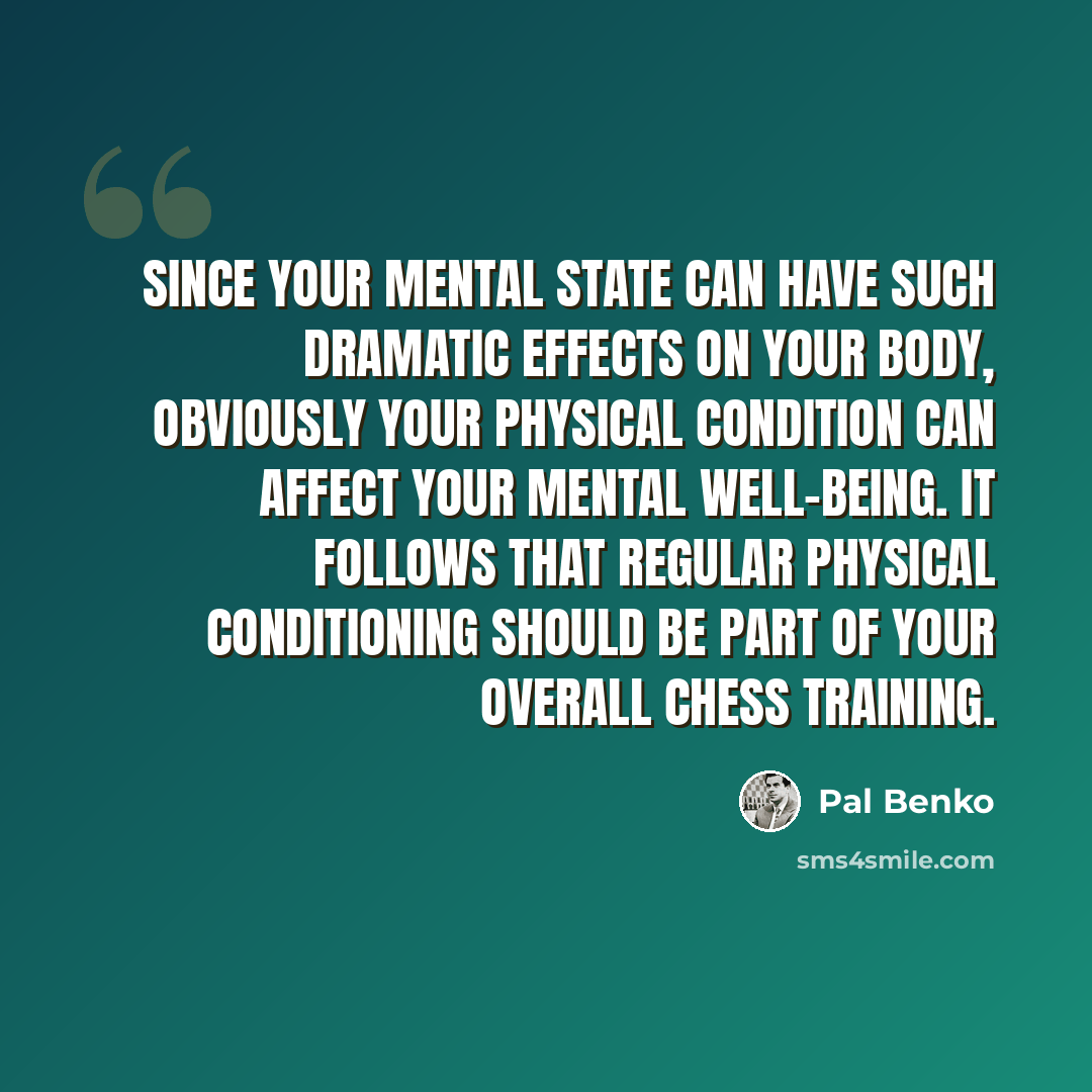 “Since your mental state can have such dramatic effects on your body, obviously your physical condition can affect your mental well-being. It follows that regular physical conditioning should be part of your overall chess training.” quote by Pal Benko