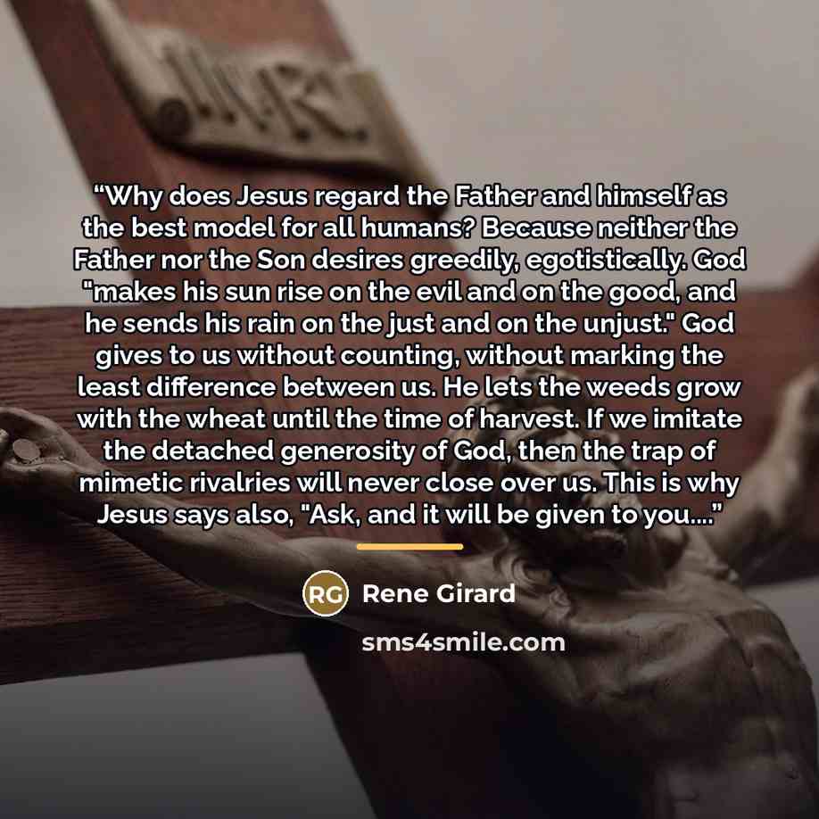 “Why does Jesus regard the Father and himself as the best model for all humans? Because neither the Father nor the Son desires greedily, egotistically. God "makes his sun rise on the evil and on the good, and he sends his rain on the just and on the unjust." God gives to us without counting…” quote by René Girard