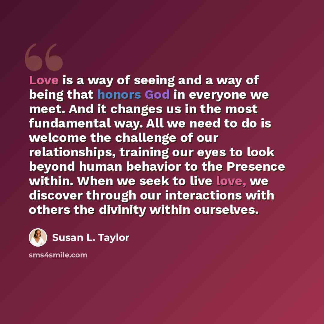“Love is a way of seeing and a way of being that honors God in everyone we meet. And it changes us in the most fundamental way. All we need to do is welcome the challenge of our relationships, training our eyes to look beyond human behavior to the Presence within. When we seek to live love, we…” quote by Susan L. Taylor