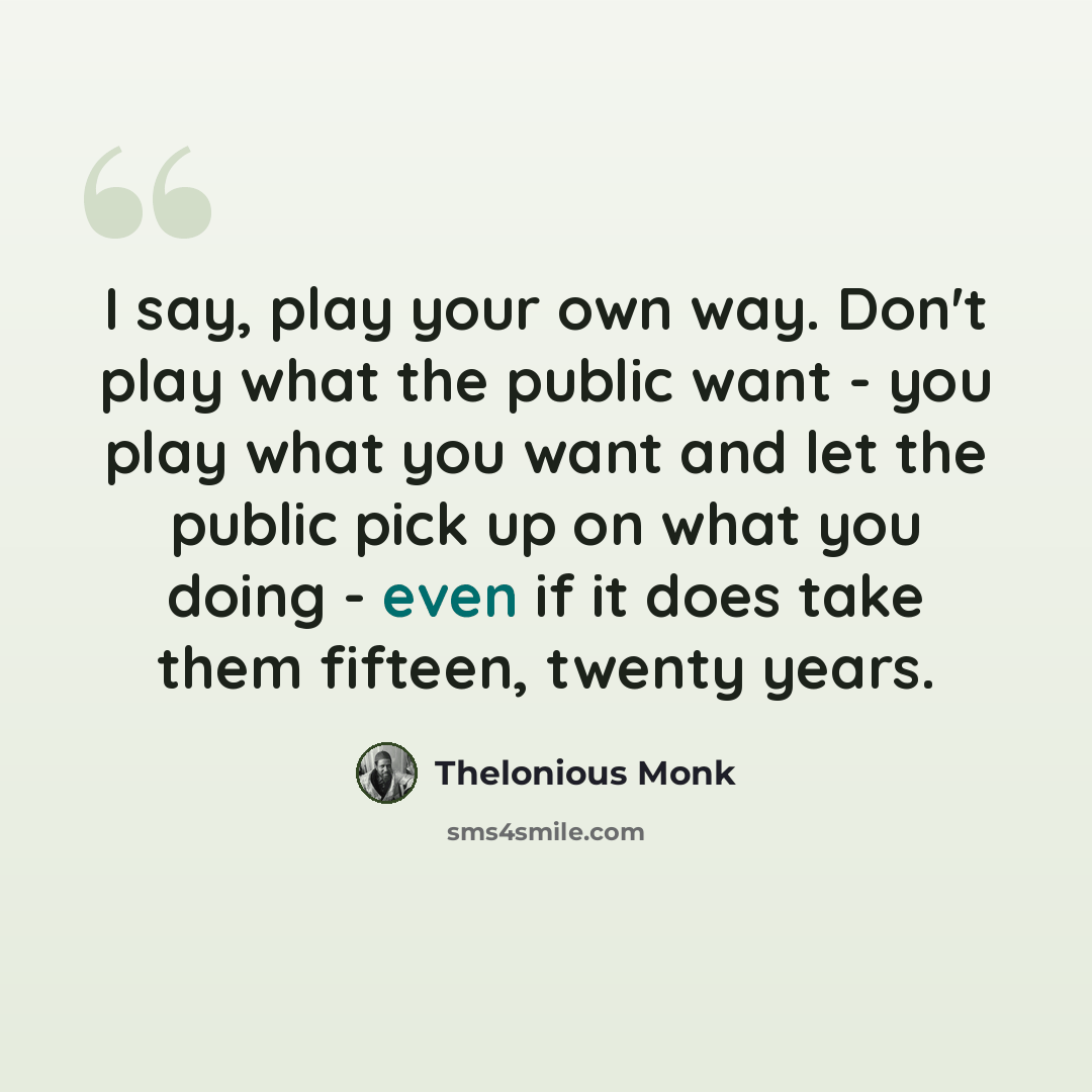 “I say, play your own way. Don't play what the public want - you play what you want and let the public pick up on what you doing - even if it does take them fifteen, twenty years.” quote by Thelonious Monk