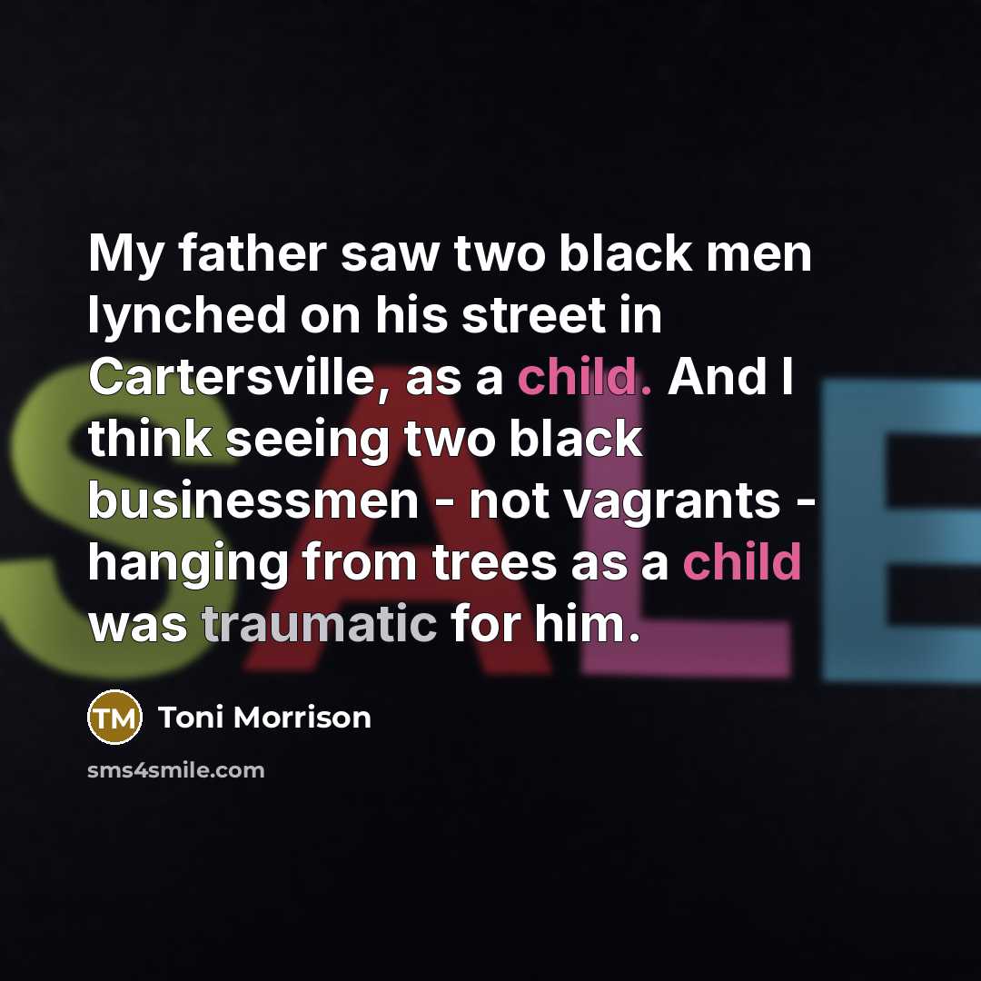 “My father saw two black men lynched on his street in Cartersville, as a child. And I think seeing two black businessmen - not vagrants - hanging from trees as a child was traumatic for him.” quote by Toni Morrison
