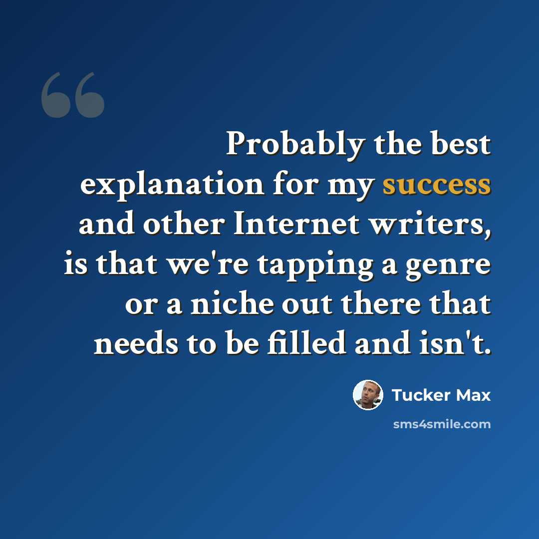 “Probably the best explanation for my success and other Internet writers, is that we're tapping a genre or a niche out there that needs to be filled and isn't.” quote by Tucker Max