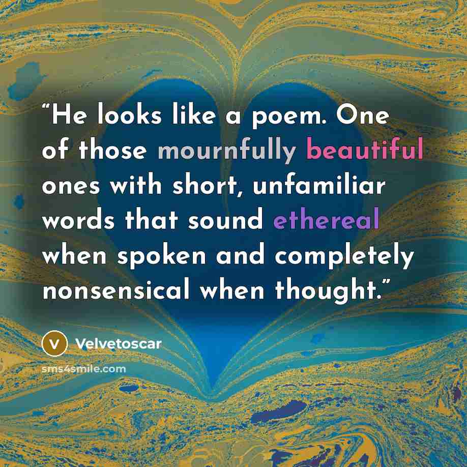 “He looks like a poem. One of those mournfully beautiful ones with short, unfamiliar words that sound ethereal when spoken and completely nonsensical when thought.” quote by Velvetoscar