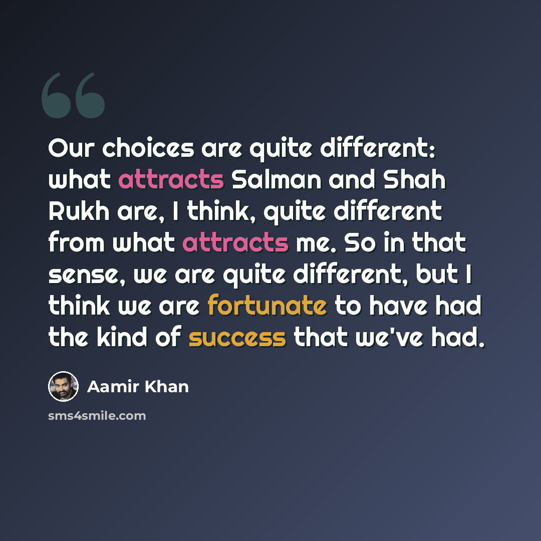 “Our choices are quite different: what attracts Salman and Shah Rukh are, I think, quite different from what attracts me. So in that sense, we are quite different, but I think we are fortunate to have had the kind of success that we've had.” quote by Aamir Khan