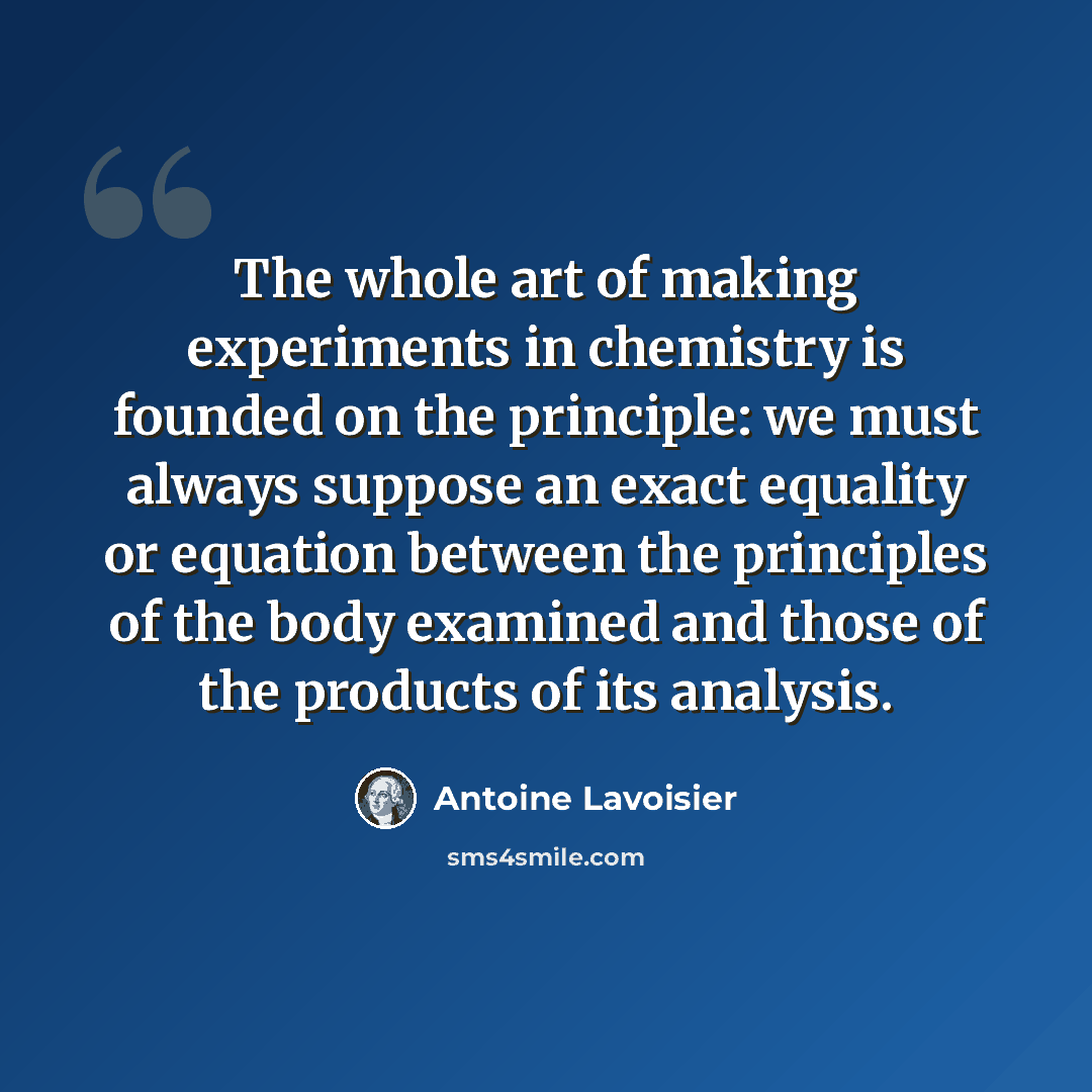 “The whole art of making experiments in chemistry is founded on the principle: we must always suppose an exact equality or equation between the principles of the body examined and those of the products of its analysis.” quote by Antoine Lavoisier