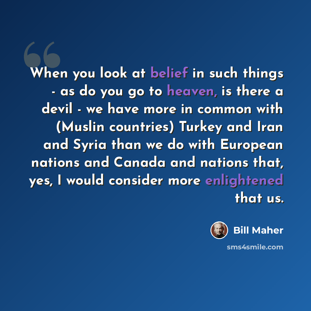 “When you look at belief in such things - as do you go to heaven, is there a devil - we have more in common with (Muslin countries) Turkey and Iran and Syria than we do with European nations and Canada and nations that, yes, I would consider more enlightened that us.” quote by Bill Maher