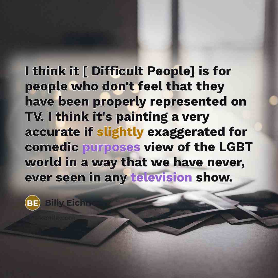 “I think it [ Difficult People] is for people who don't feel that they have been properly represented on TV. I think it's painting a very accurate if slightly exaggerated for comedic purposes view of the LGBT world in a way that we have never, ever seen in any television show.” quote by Billy Eichner