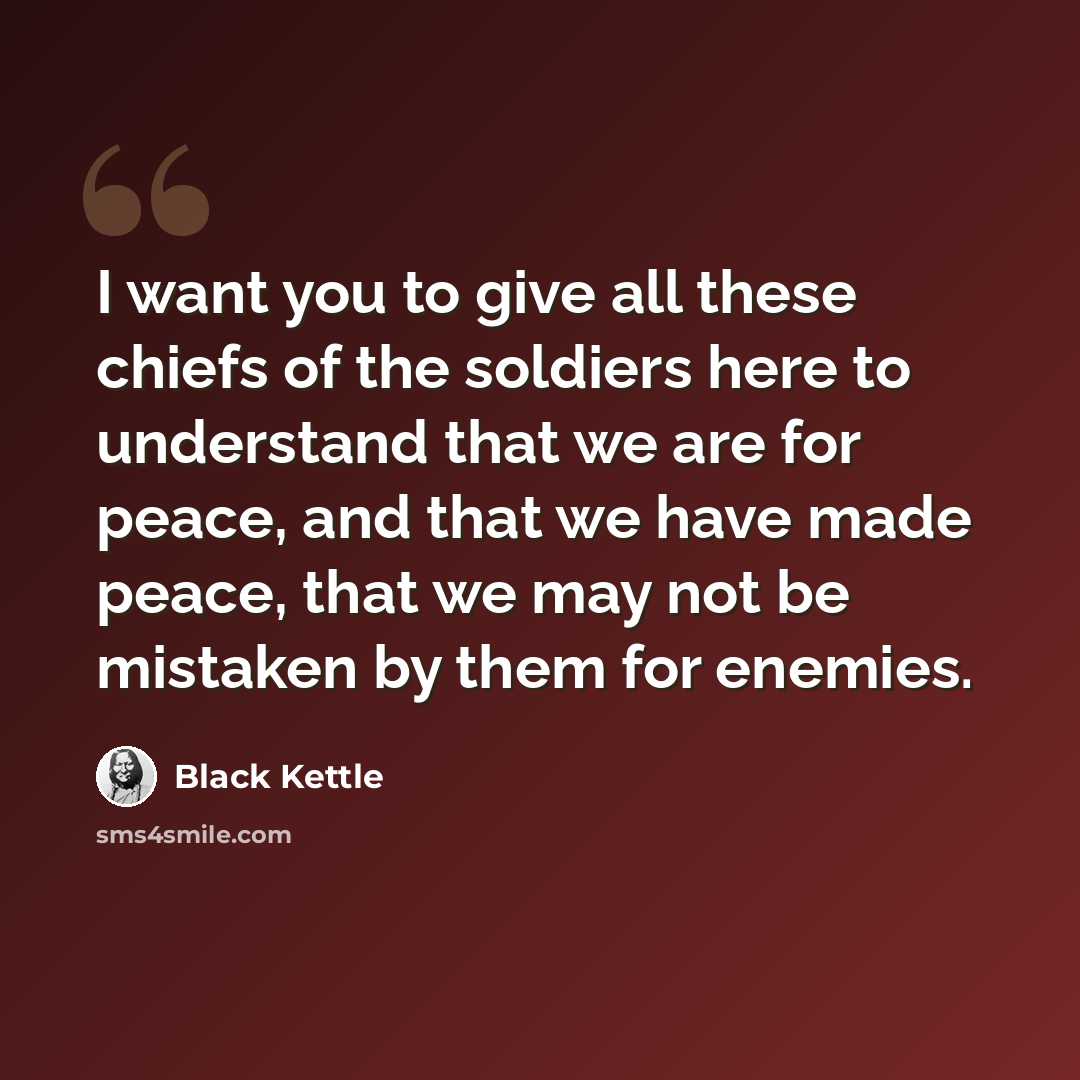 “I want you to give all these chiefs of the soldiers here to understand that we are for peace, and that we have made peace, that we may not be mistaken by them for enemies.” quote by Black Kettle