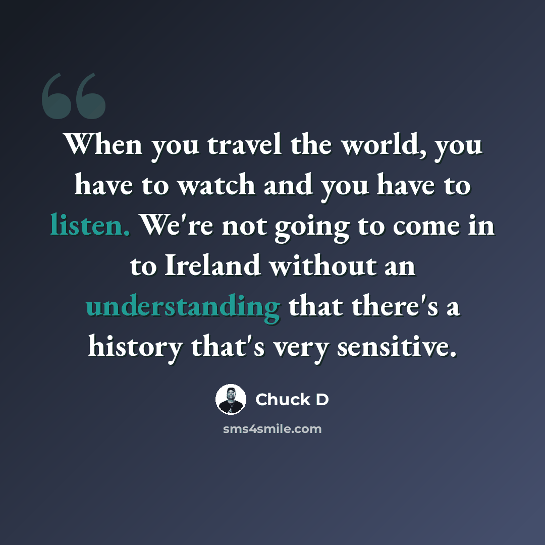 “When you travel the world, you have to watch and you have to listen. We're not going to come in to Ireland without an understanding that there's a history that's very sensitive.” quote by Chuck D