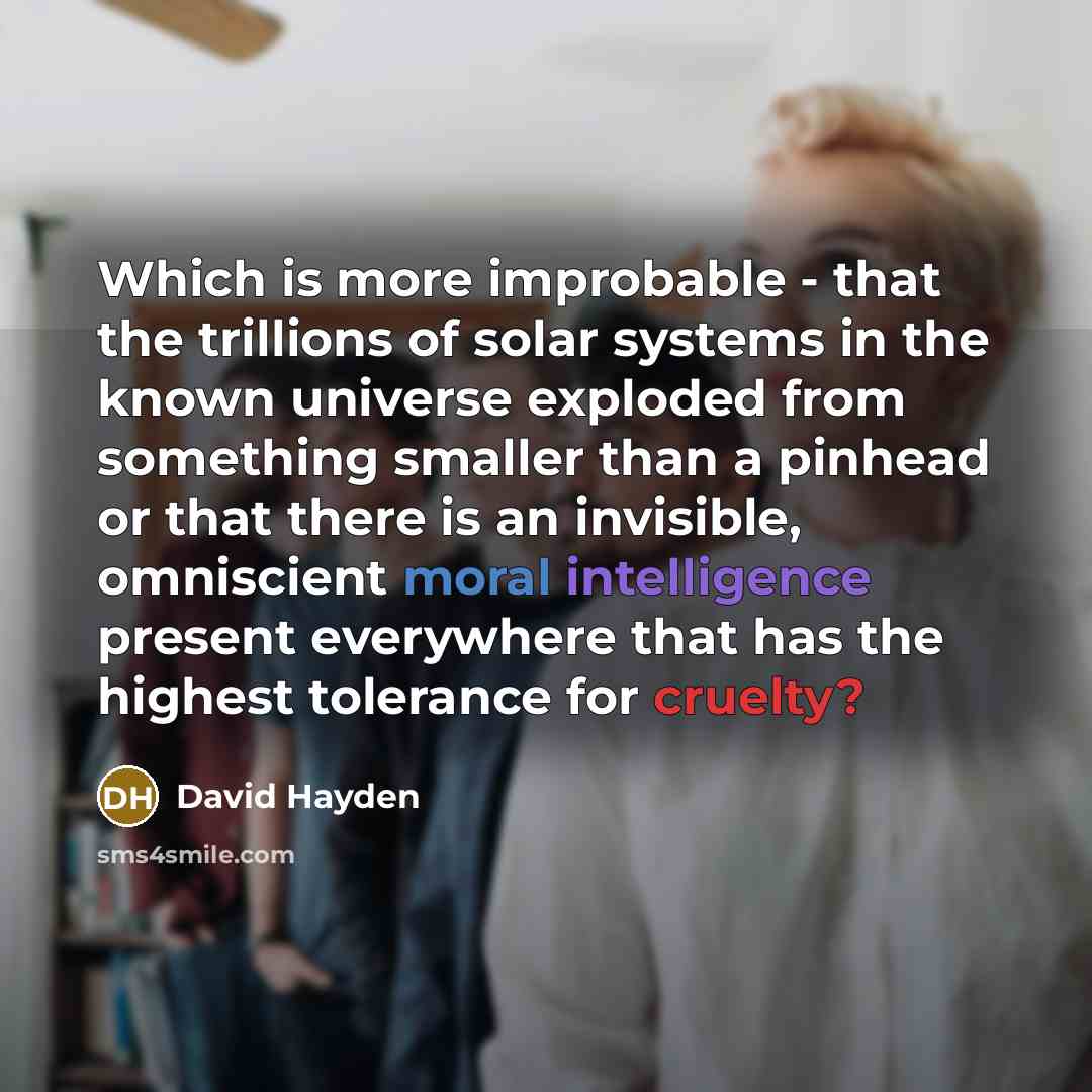 “Which is more improbable - that the trillions of solar systems in the known universe exploded from something smaller than a pinhead or that there is an invisible, omniscient moral intelligence present everywhere that has the highest tolerance for cruelty?” quote by David Hayden