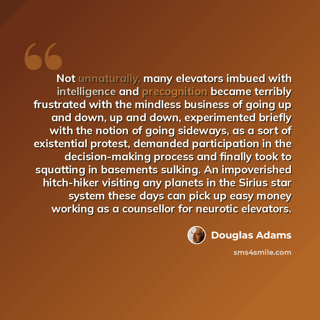 “Not unnaturally, many elevators imbued with intelligence and precognition became terribly frustrated with the mindless business of going up and down, up and down, experimented briefly with the notion of going sideways, as a sort of existential protest, demanded participation in the decision-making…” quote by Douglas Adams