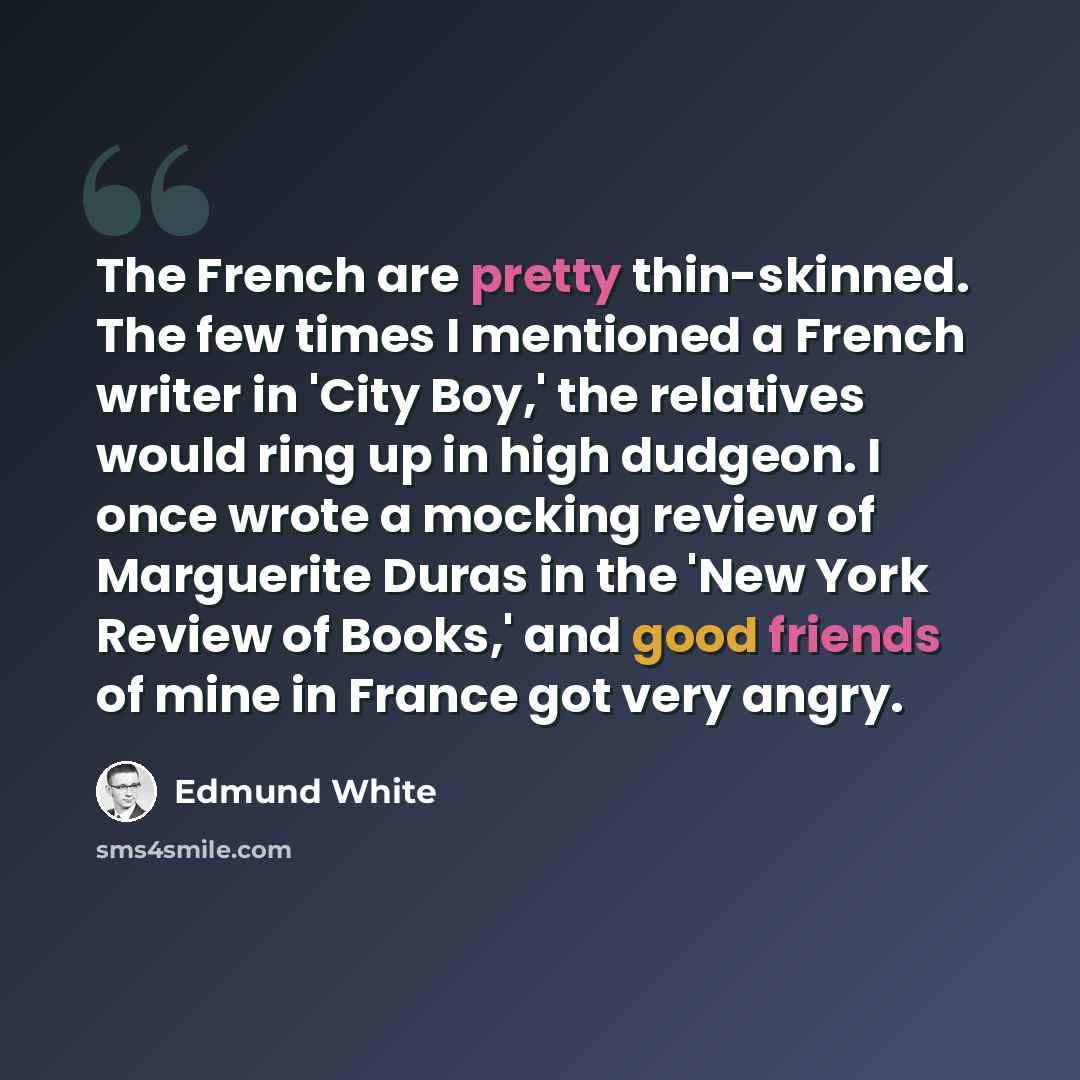 “The French are pretty thin-skinned. The few times I mentioned a French writer in 'City Boy,' the relatives would ring up in high dudgeon. I once wrote a mocking review of Marguerite Duras in the 'New York Review of Books,' and good friends of mine in France got very angry.” quote by Edmund White