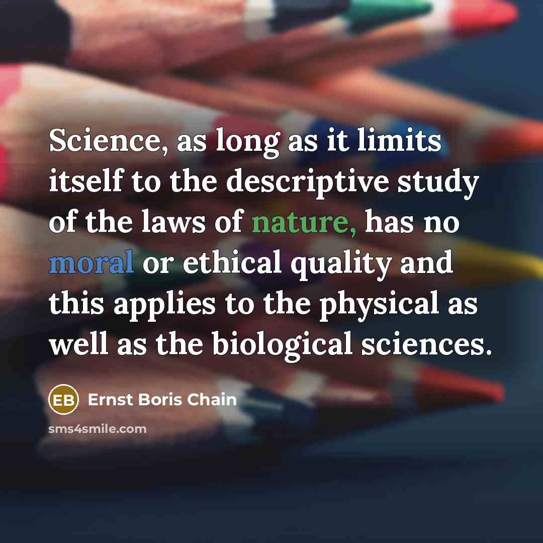 “Science, as long as it limits itself to the descriptive study of the laws of nature, has no moral or ethical quality and this applies to the physical as well as the biological sciences.” quote by Ernst Boris Chain