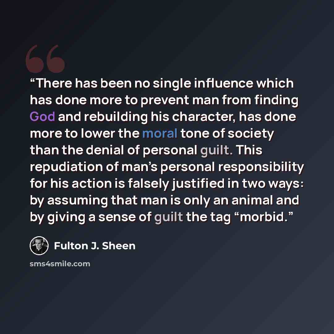 “There has been no single influence which has done more to prevent man from finding God and rebuilding his character, has done more to lower the moral tone of society than the denial of personal guilt. This repudiation of man’s personal responsibility for his action is falsely justified in two…” quote by Fulton J. Sheen