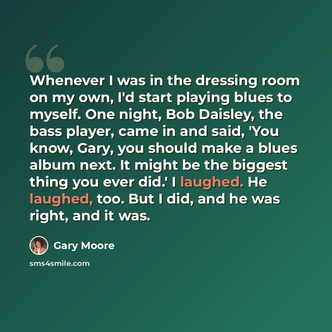 “Whenever I was in the dressing room on my own, I'd start playing blues to myself. One night, Bob Daisley, the bass player, came in and said, 'You know, Gary, you should make a blues album next. It might be the biggest thing you ever did.' I laughed. He laughed, too. But I did, and he was right…” quote by Gary Moore