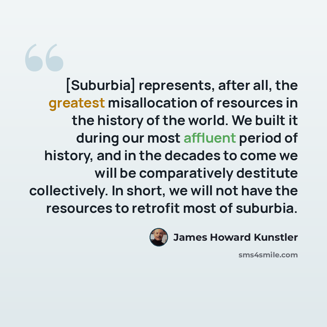 “[Suburbia] represents, after all, the greatest misallocation of resources in the history of the world. We built it during our most affluent period of history, and in the decades to come we will be comparatively destitute collectively. In short, we will not have the resources to retrofit most of…” quote by James Howard Kunstler