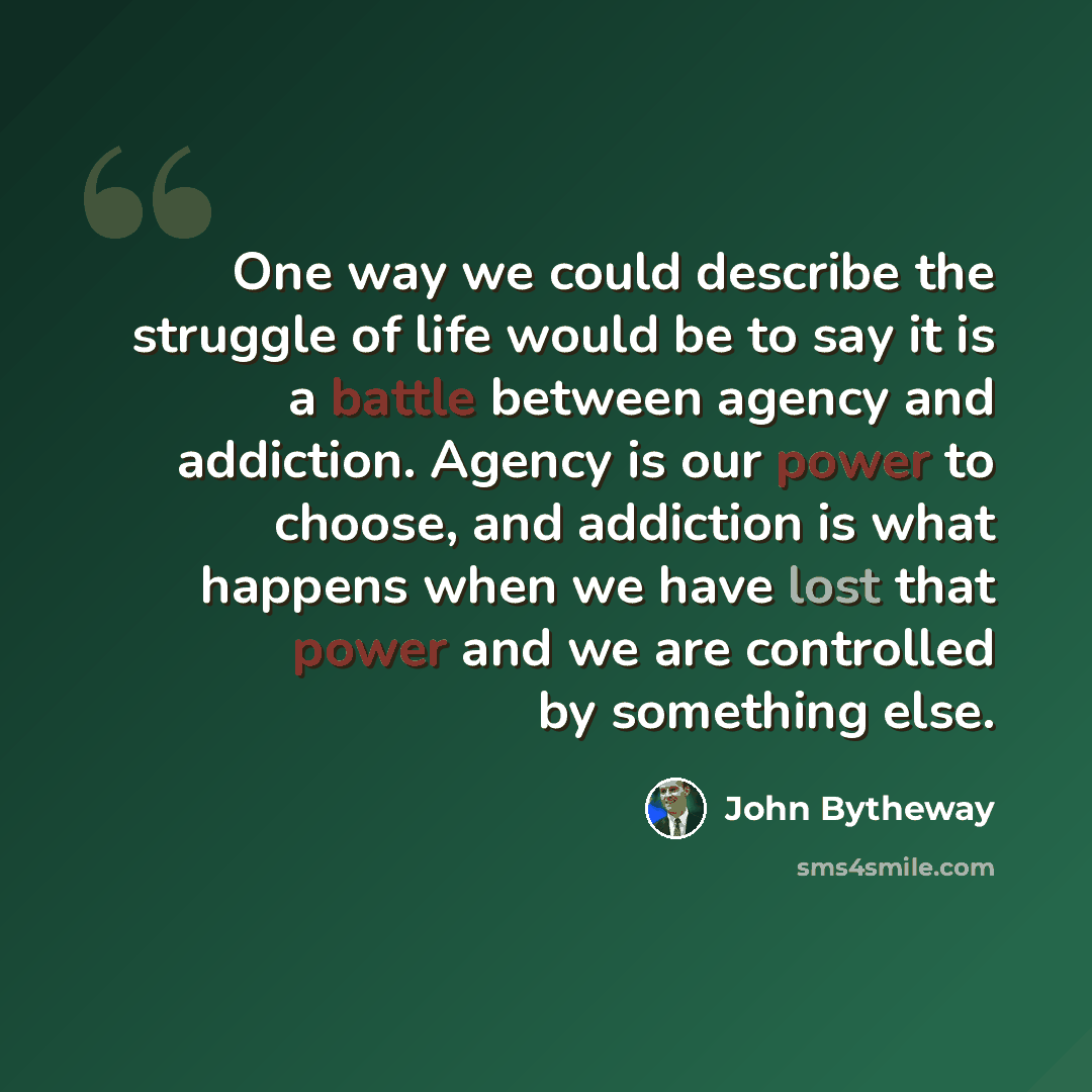 “One way we could describe the struggle of life would be to say it is a battle between agency and addiction. Agency is our power to choose, and addiction is what happens when we have lost that power and we are controlled by something else.” quote by John Bytheway