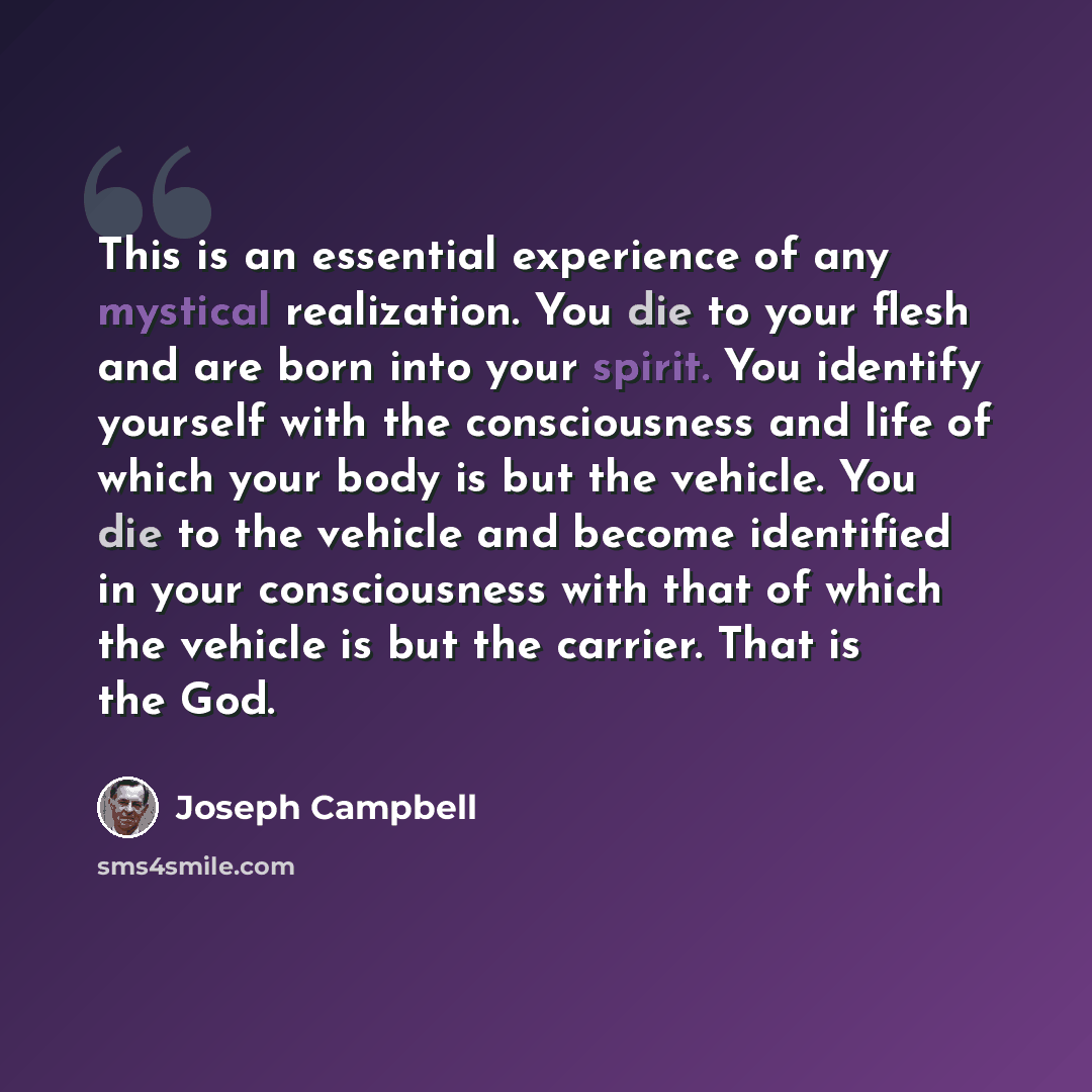 “This is an essential experience of any mystical realization. You die to your flesh and are born into your spirit. You identify yourself with the consciousness and life of which your body is but the vehicle. You die to the vehicle and become identified in your consciousness with that of which the…” quote by Joseph Campbell
