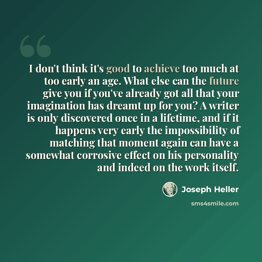 “I don't think it's good to achieve too much at too early an age. What else can the future give you if you've already got all that your imagination has dreamt up for you? A writer is only discovered once in a lifetime, and if it happens very early the impossibility of matching that moment again can…” quote by Joseph Heller