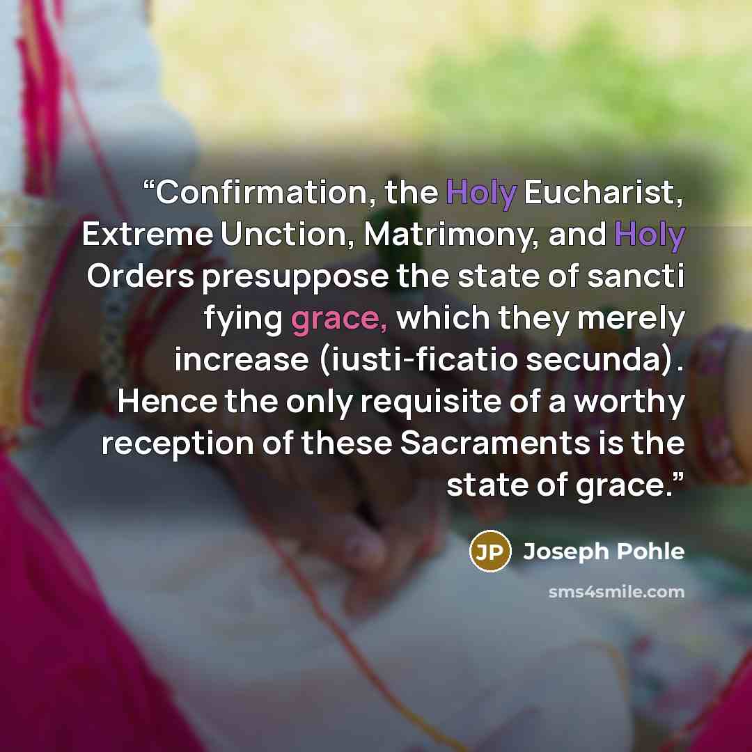 “Confirmation, the Holy Eucharist, Extreme Unction, Matrimony, and Holy Orders presuppose the state of sancti fying grace, which they merely increase (iusti-ficatio secunda). Hence the only requisite of a worthy reception of these Sacraments is the state of grace.” quote by Joseph Pohle