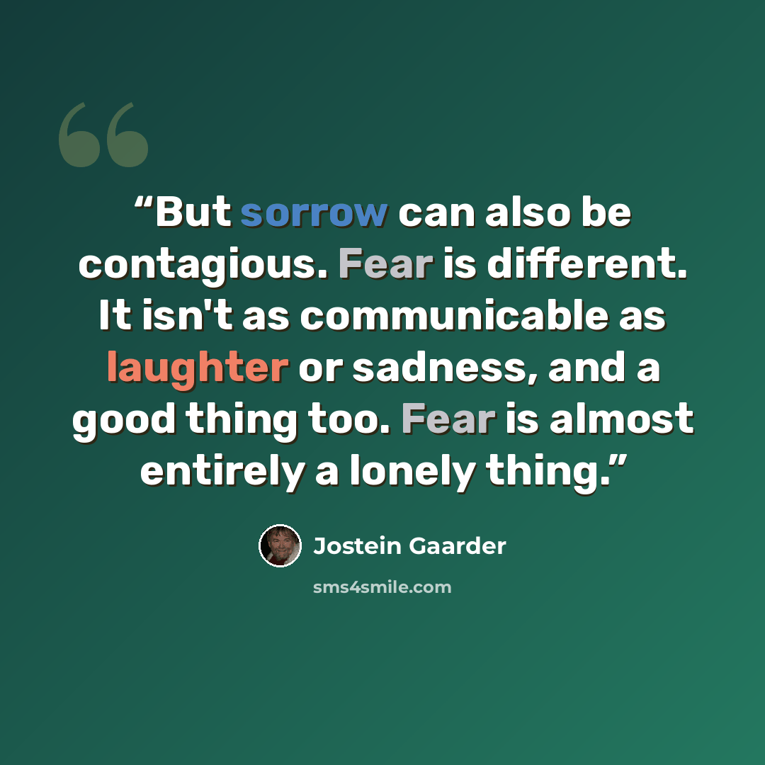 “But sorrow can also be contagious. Fear is different. It isn't as communicable as laughter or sadness, and a good thing too. Fear is almost entirely a lonely thing.” quote by Jostein Gaarder