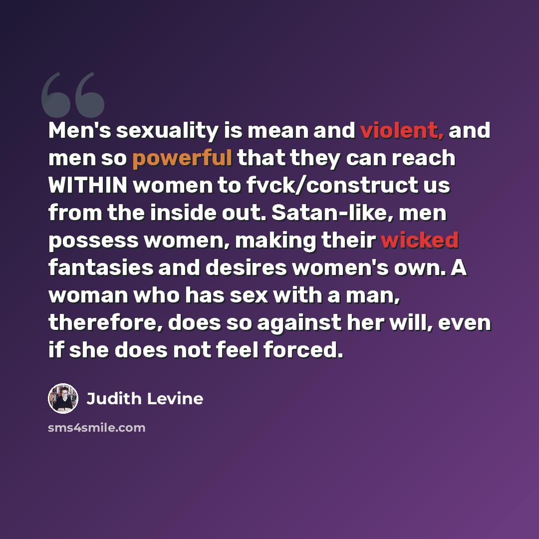 “Men's sexuality is mean and violent, and men so powerful that they can reach WITHIN women to fvck/construct us from the inside out. Satan-like, men possess women, making their wicked fantasies and desires women's own. A woman who has sex with a man, therefore, does so against her will, even if she…” quote by Judith Levine