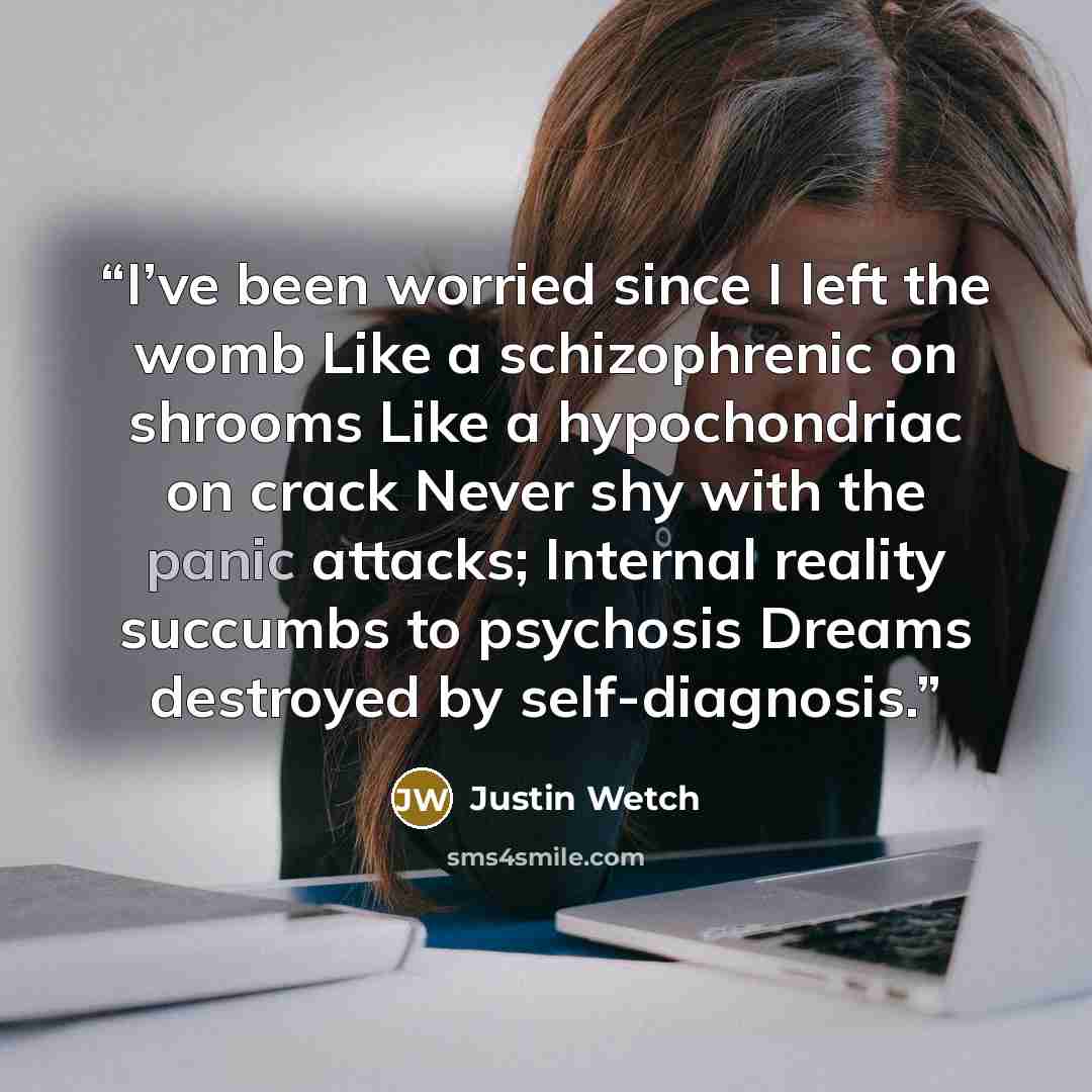 “I’ve been worried since I left the womb Like a schizophrenic on shrooms Like a hypochondriac on crack Never shy with the panic attacks; Internal reality succumbs to psychosis Dreams destroyed by self-diagnosis.” quote by Justin Wetch
