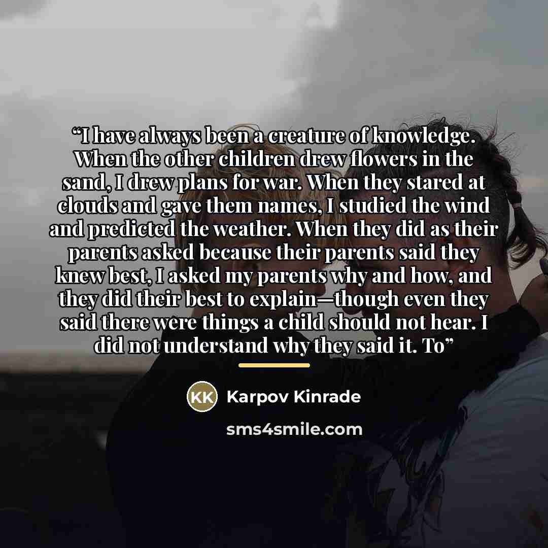 “I have always been a creature of knowledge. When the other children drew flowers in the sand, I drew plans for war. When they stared at clouds and gave them names, I studied the wind and predicted the weather. When they did as their parents asked because their parents said they knew best, I asked…” quote by Karpov Kinrade