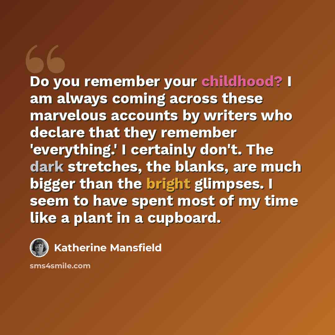 “Do you remember your childhood? I am always coming across these marvelous accounts by writers who declare that they remember 'everything.' I certainly don't. The dark stretches, the blanks, are much bigger than the bright glimpses. I seem to have spent most of my time like a plant in a cupboard.” quote by Katherine Mansfield