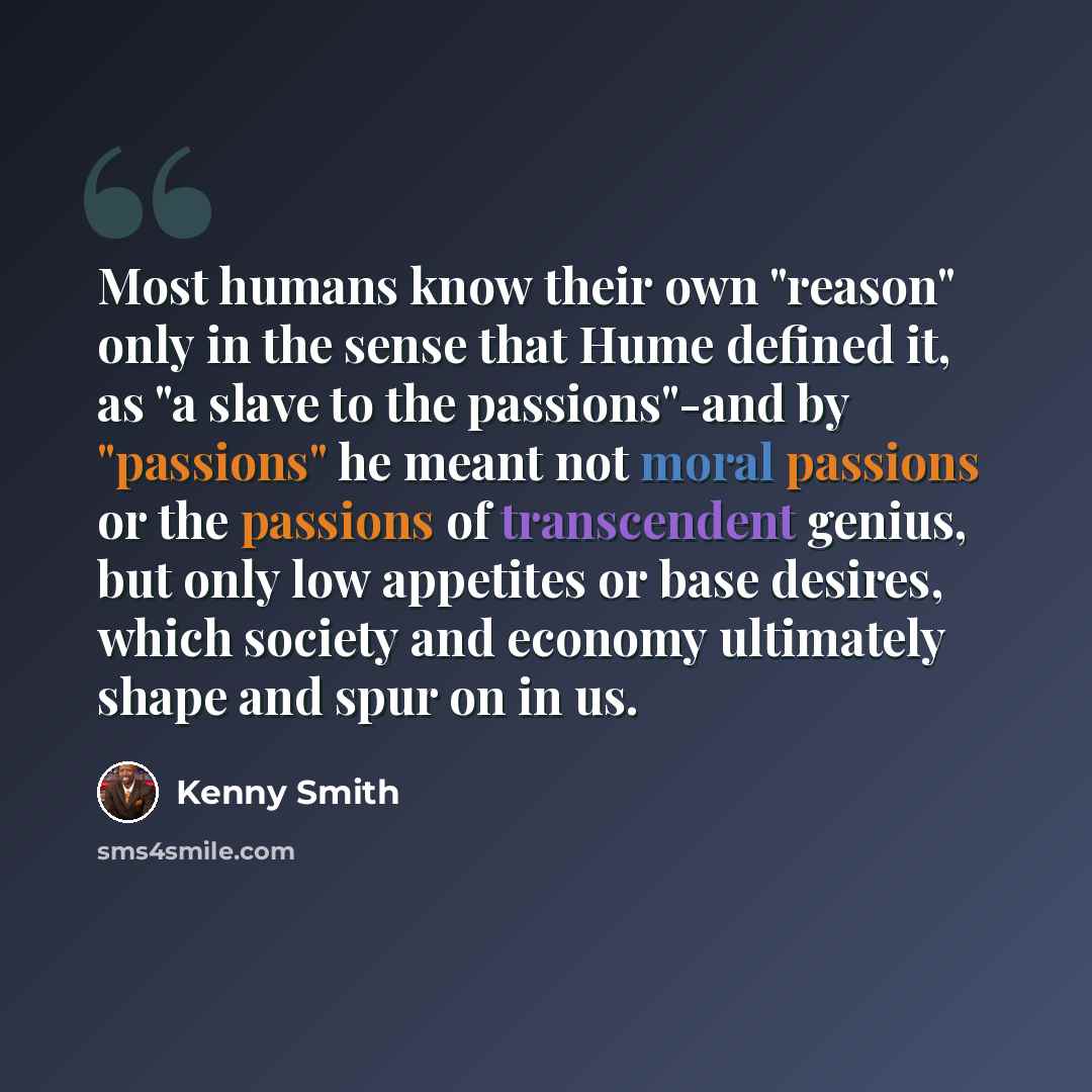 “Most humans know their own "reason" only in the sense that Hume defined it, as "a slave to the passions"-and by "passions" he meant not moral passions or the passions of transcendent genius, but only low appetites or base desires, which society and economy ultimately shape and spur on in us.” quote by Kenny Smith