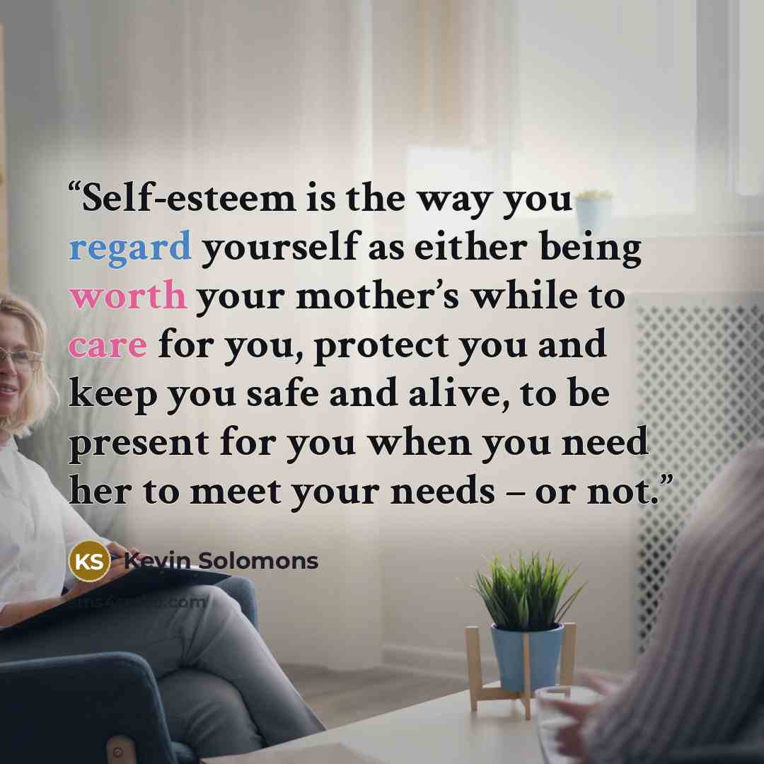 “Self-esteem is the way you regard yourself as either being worth your mother’s while to care for you, protect you and keep you safe and alive, to be present for you when you need her to meet your needs – or not.” quote by Kevin Solomons