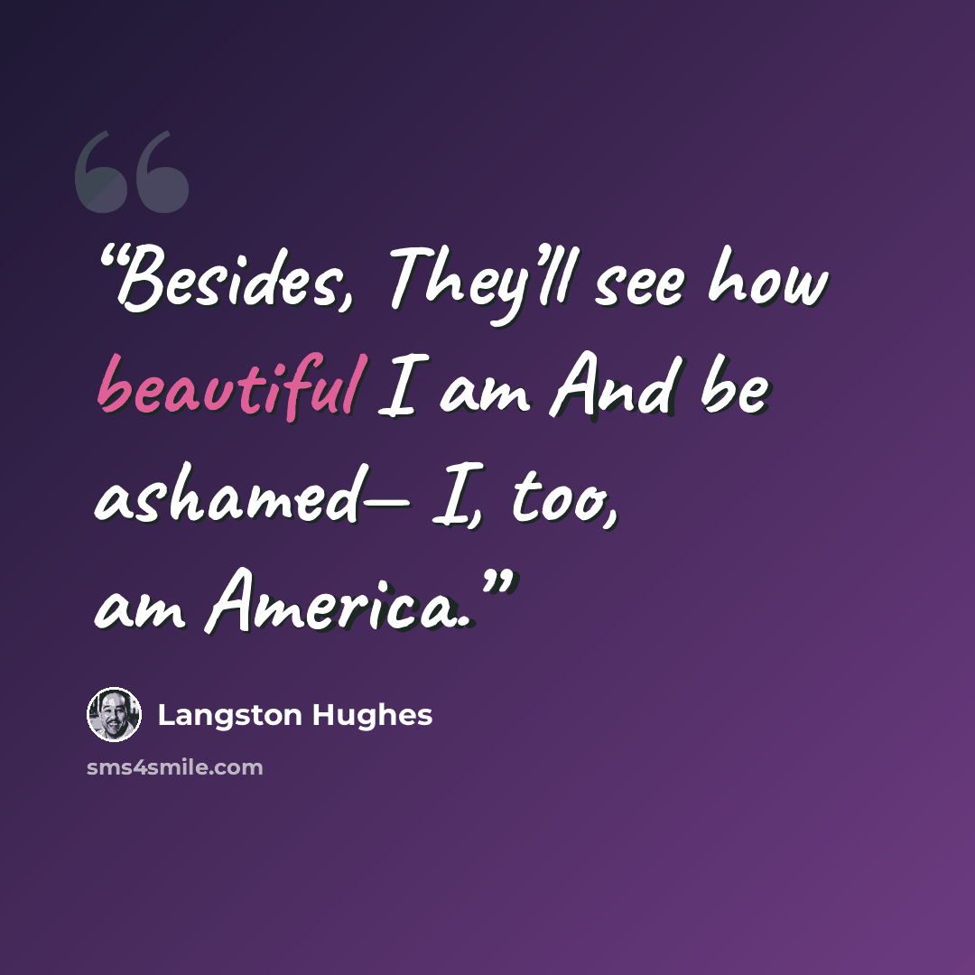 “Besides, They’ll see how beautiful I am And be ashamed— I, too, am America.” quote by Langston Hughes