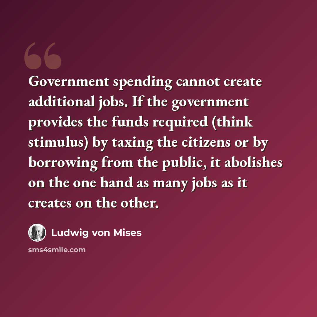 “Government spending cannot create additional jobs. If the government provides the funds required (think stimulus) by taxing the citizens or by borrowing from the public, it abolishes on the one hand as many jobs as it creates on the other.” quote by Ludwig von Mises