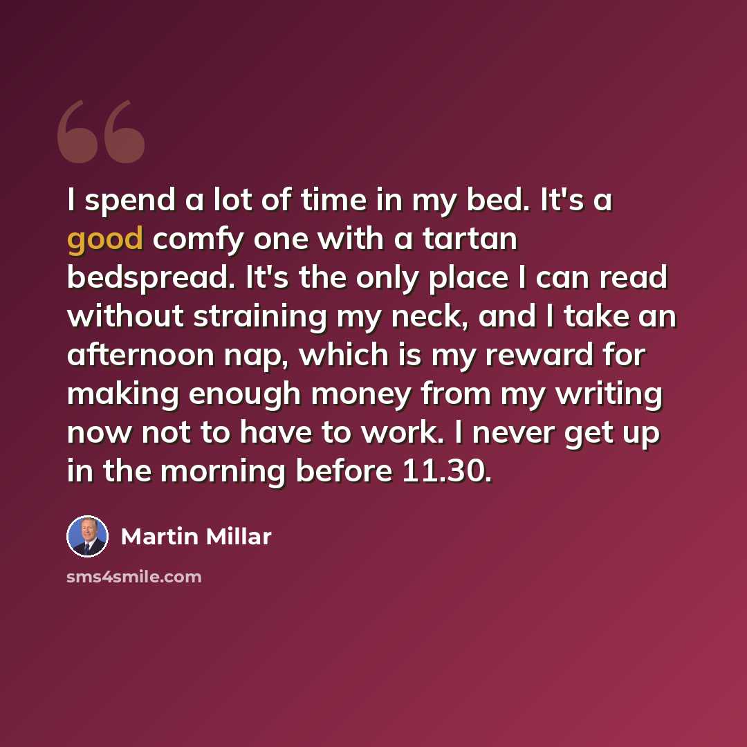 “I spend a lot of time in my bed. It's a good comfy one with a tartan bedspread. It's the only place I can read without straining my neck, and I take an afternoon nap, which is my reward for making enough money from my writing now not to have to work. I never get up in the morning before 11.30.” quote by Martin Millar