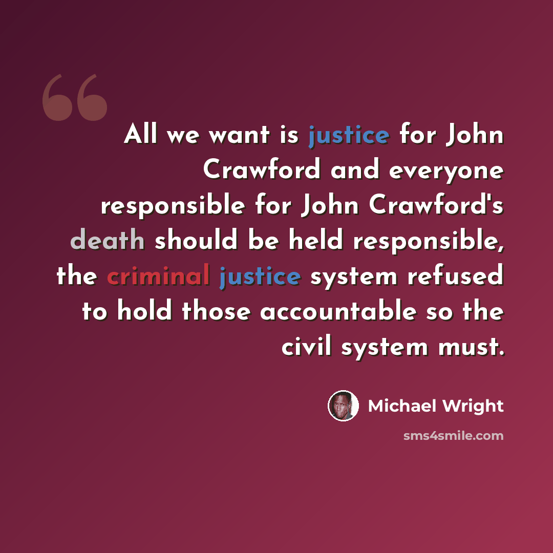 “All we want is justice for John Crawford and everyone responsible for John Crawford's death should be held responsible, the criminal justice system refused to hold those accountable so the civil system must.” quote by Michael Wright